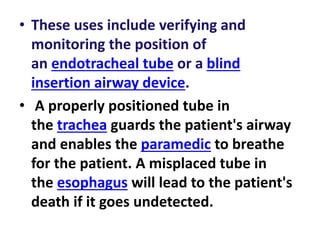 • These uses include verifying and
monitoring the position of
an endotracheal tube or a blind
insertion airway device.
• A properly positioned tube in
the trachea guards the patient's airway
and enables the paramedic to breathe
for the patient. A misplaced tube in
the esophagus will lead to the patient's
death if it goes undetected.
 