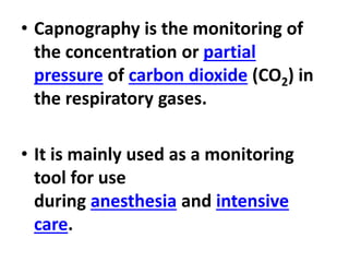 • Capnography is the monitoring of
the concentration or partial
pressure of carbon dioxide (CO2) in
the respiratory gases.
• It is mainly used as a monitoring
tool for use
during anesthesia and intensive
care.
 