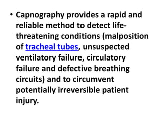 • Capnography provides a rapid and
reliable method to detect life-
threatening conditions (malposition
of tracheal tubes, unsuspected
ventilatory failure, circulatory
failure and defective breathing
circuits) and to circumvent
potentially irreversible patient
injury.
 