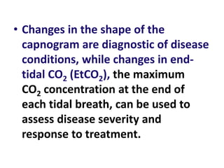 • Changes in the shape of the
capnogram are diagnostic of disease
conditions, while changes in end-
tidal CO2 (EtCO2), the maximum
CO2 concentration at the end of
each tidal breath, can be used to
assess disease severity and
response to treatment.
 