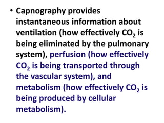 • Capnography provides
instantaneous information about
ventilation (how effectively CO2 is
being eliminated by the pulmonary
system), perfusion (how effectively
CO2 is being transported through
the vascular system), and
metabolism (how effectively CO2 is
being produced by cellular
metabolism).
 