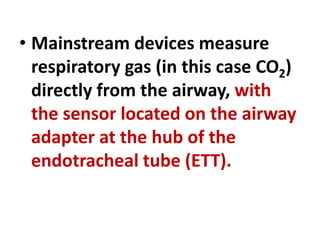 • Mainstream devices measure
respiratory gas (in this case CO2)
directly from the airway, with
the sensor located on the airway
adapter at the hub of the
endotracheal tube (ETT).
 