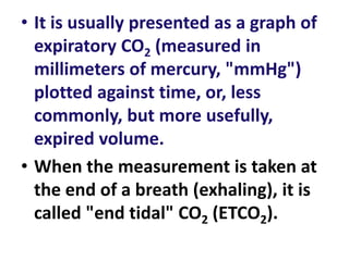 • It is usually presented as a graph of
expiratory CO2 (measured in
millimeters of mercury, "mmHg")
plotted against time, or, less
commonly, but more usefully,
expired volume.
• When the measurement is taken at
the end of a breath (exhaling), it is
called "end tidal" CO2 (ETCO2).
 