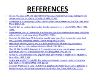 REFERENCES
• Friesen RH, Alswang M. End-tidal PCO2 monitoring via nasal cannulae in pediatric patients:
accuracy and sources of error. J Clin Monit 1996; 12:155.
• Gravenstein N. Capnometry in infants should not be done at lower sampling flow rates. J Clin
Monit 1989; 5:63.
• Sasse FJ. Can we trust end-tidal carbon dioxide measurements in infants? J Clin Monit 1985;
1:147.
• Yamanaka MK, Sue DY. Comparison of arterial-end-tidal PCO2 difference and dead space/tidal
volume ratio in respiratory failure. Chest 1987; 92:832.
• Hardman JG, Aitkenhead AR. Estimating alveolar dead space from the arterial to end-tidal
CO(2) gradient: a modeling analysis. Anesth Analg 2003; 97:1846.
• Stewart RD, Paris PM, Winter PM, et al. Field endotracheal intubation by paramedical
personnel. Success rates and complications. Chest 1984; 85:341.
• Shea SR, MacDonald JR, Gruzinski G. Prehospital endotracheal tube airway or esophageal
gastric tube airway: a critical comparison. Ann Emerg Med 1985; 14:102.
• Pointer JE. Clinical characteristics of paramedics' performance of endotracheal intubation. J
Emerg Med 1988; 6:505.
• Jenkins WA, Verdile VP, Paris PM. The syringe aspiration technique to verify endotracheal
tube position. Am J Emerg Med 1994; 12:413.
• Bozeman WP, Hexter D, Liang HK, Kelen GD. Esophageal detector device versus detection of
end-tidal carbon dioxide level in emergency intubation. Ann Emerg Med 1996; 27:595.
 