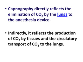 • Capnography directly reflects the
elimination of CO2 by the lungs to
the anesthesia device.
• Indirectly, it reflects the production
of CO2 by tissues and the circulatory
transport of CO2 to the lungs.
 