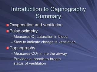 Introduction to Capnography
Introduction to Capnography
Summary
Summary
Oxygenation and ventilation
Oxygenation and ventilation
Pulse oximetry
Pulse oximetry
–
– Measures O
Measures O2
2 saturation in blood
saturation in blood
–
– Slow to indicate change in ventilation
Slow to indicate change in ventilation
Capnography
Capnography
–
– Measures CO
Measures CO2
2 in the
in the the
the airway
airway
–
– Provides a breath
Provides a breath-
-to
to-
-breath
breath
status of ventilation
status of ventilation
 