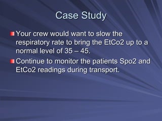 Case Study
Case Study
Your crew would want to slow the
Your crew would want to slow the
respiratory rate to bring the EtCo2 up to a
respiratory rate to bring the EtCo2 up to a
normal level of 35
normal level of 35 –
– 45.
45.
Continue to monitor the patients Spo2 and
Continue to monitor the patients Spo2 and
EtCo2 readings during transport.
EtCo2 readings during transport.
 