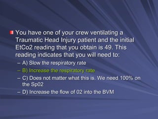 You have one of your crew ventilating a
You have one of your crew ventilating a
Traumatic Head Injury patient and the initial
Traumatic Head Injury patient and the initial
EtCo2 reading that you obtain is 49. This
EtCo2 reading that you obtain is 49. This
reading indicates that you will need to:
reading indicates that you will need to:
–
– A) Slow the respiratory rate
A) Slow the respiratory rate
–
– B) Increase the respiratory rate
B) Increase the respiratory rate
–
– C) Does not matter what this is. We need 100% on
C) Does not matter what this is. We need 100% on
the Sp02
the Sp02
–
– D) Increase the flow of 02 into the BVM
D) Increase the flow of 02 into the BVM
 