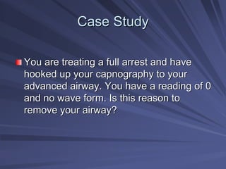 Case Study
Case Study
You are treating a full arrest and have
You are treating a full arrest and have
hooked up your capnography to your
hooked up your capnography to your
advanced airway. You have a reading of 0
advanced airway. You have a reading of 0
and no wave form. Is this reason to
and no wave form. Is this reason to
remove your airway?
remove your airway?
 