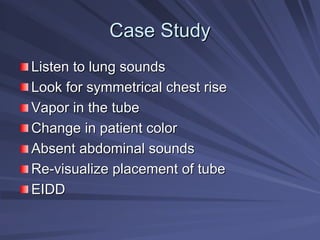 Case Study
Case Study
Listen to lung sounds
Listen to lung sounds
Look for symmetrical chest rise
Look for symmetrical chest rise
Vapor in the tube
Vapor in the tube
Change in patient color
Change in patient color
Absent abdominal sounds
Absent abdominal sounds
Re
Re-
-visualize placement of tube
visualize placement of tube
EIDD
EIDD
 