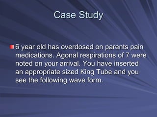 Case Study
Case Study
6 year old has overdosed on parents pain
6 year old has overdosed on parents pain
medications. Agonal respirations of 7 were
medications. Agonal respirations of 7 were
noted on your arrival. You have inserted
noted on your arrival. You have inserted
an appropriate sized King Tube and you
an appropriate sized King Tube and you
see the following wave form.
see the following wave form.
 