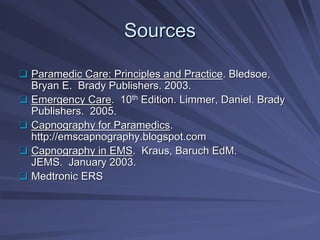 Sources
Sources
‰
‰ Paramedic Care: Principles and Practice
Paramedic Care: Principles and Practice. Bledsoe,
. Bledsoe,
Bryan E. Brady Publishers. 2003.
Bryan E. Brady Publishers. 2003.
‰
‰ Emergency Care
Emergency Care. 10
. 10th
th Edition.
Edition. Limmer
Limmer, Daniel. Brady
, Daniel. Brady
Publishers. 2005.
Publishers. 2005.
‰
‰ Capnography for Paramedics
Capnography for Paramedics.
.
http://
http://emscapnography.blogspot.com
emscapnography.blogspot.com
‰
‰ Capnography in EMS
Capnography in EMS. Kraus, Baruch
. Kraus, Baruch EdM
EdM.
.
JEMS. January 2003.
JEMS. January 2003.
‰
‰ Medtronic ERS
Medtronic ERS
 