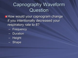 Capnography Waveform
Capnography Waveform
Question
Question
How would your capnogram change
How would your capnogram change
if you intentionally decreased your
if you intentionally decreased your
respiratory rate to 8?
respiratory rate to 8?
–
– Frequency
Frequency
–
– Duration
Duration
–
– Height
Height
–
– Shape
Shape
 