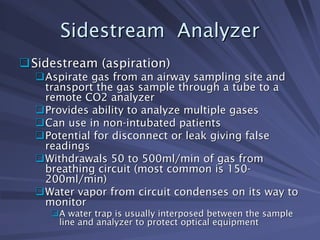 Sidestream Analyzer
Sidestream Analyzer
‰
‰Sidestream (aspiration)
Sidestream (aspiration)
‰
‰Aspirate gas from an airway sampling site and
Aspirate gas from an airway sampling site and
transport the gas sample through a tube to a
transport the gas sample through a tube to a
remote CO2 analyzer
remote CO2 analyzer
‰
‰Provides ability to analyze multiple gases
Provides ability to analyze multiple gases
‰
‰Can use in non
Can use in non-
-intubated patients
intubated patients
‰
‰Potential for disconnect or leak giving false
Potential for disconnect or leak giving false
readings
readings
‰
‰Withdrawals 50 to 500ml/min of gas from
Withdrawals 50 to 500ml/min of gas from
breathing circuit (most common is 150
breathing circuit (most common is 150-
-
200ml/min)
200ml/min)
‰
‰Water vapor from circuit condenses on its way to
Water vapor from circuit condenses on its way to
monitor
monitor
‰
‰A water trap is usually interposed between the sample
A water trap is usually interposed between the sample
line and analyzer to protect optical equipment
line and analyzer to protect optical equipment
 