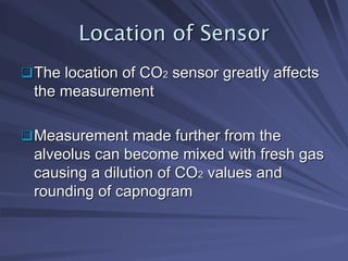 Location of Sensor
Location of Sensor
‰
‰The location of CO
The location of CO2
2 sensor greatly affects
sensor greatly affects
the measurement
the measurement
‰
‰Measurement made further from the
Measurement made further from the
alveolus can become mixed with fresh gas
alveolus can become mixed with fresh gas
causing a dilution of CO
causing a dilution of CO2
2 values and
values and
rounding of capnogram
rounding of capnogram
 