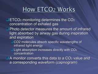 How ETCO
How ETCO2
2 Works
Works
‰
‰ETCO
ETCO2
2 monitoring determines the CO
monitoring determines the CO2
2
concentration of exhaled gas
concentration of exhaled gas
‰
‰Photo detector measures the amount of infrared
Photo detector measures the amount of infrared
light absorbed by airway gas during inspiration
light absorbed by airway gas during inspiration
and expiration
and expiration
‰
‰CO2 molecules absorb specific wavelengths of
CO2 molecules absorb specific wavelengths of
infrared light energy
infrared light energy
‰
‰Light absorption increases directly with CO
Light absorption increases directly with CO2
2
concentration
concentration
‰
‰A monitor converts this data to a CO
A monitor converts this data to a CO2
2 value and
value and
a corresponding waveform (capnogram)
a corresponding waveform (capnogram)
 