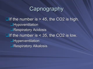 Capnography
Capnography
‰
‰If the number is > 45, the CO2 is high.
If the number is > 45, the CO2 is high.
‰
‰Hypoventilation
Hypoventilation
‰
‰Respiratory Acidosis
Respiratory Acidosis
‰
‰If the number is < 35, the CO2 is low.
If the number is < 35, the CO2 is low.
‰
‰Hyperventilation
Hyperventilation
‰
‰Respiratory Alkalosis.
Respiratory Alkalosis.
 