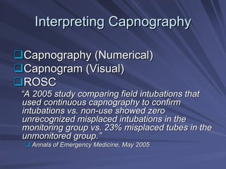 Interpreting Capnography
Interpreting Capnography
‰
‰Capnography (Numerical)
Capnography (Numerical)
‰
‰Capnogram (Visual)
Capnogram (Visual)
‰
‰ROSC
ROSC
“
“A 2005 study comparing field intubations that
A 2005 study comparing field intubations that
used continuous capnography to confirm
used continuous capnography to confirm
intubations vs. non
intubations vs. non-
-use showed zero
use showed zero
unrecognized misplaced intubations in the
unrecognized misplaced intubations in the
monitoring group vs. 23% misplaced tubes in the
monitoring group vs. 23% misplaced tubes in the
unmonitored group.
unmonitored group.”
”
‰
‰ Annals of Emergency Medicine, May 2005
Annals of Emergency Medicine, May 2005
 