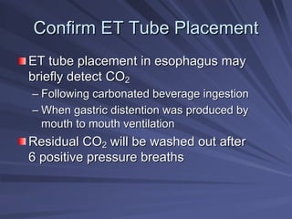 Confirm ET Tube Placement
Confirm ET Tube Placement
ET tube placement in esophagus may
ET tube placement in esophagus may
briefly detect CO
briefly detect CO2
2
–
– Following carbonated beverage ingestion
Following carbonated beverage ingestion
–
– When gastric distention was produced by
When gastric distention was produced by
mouth to mouth ventilation
mouth to mouth ventilation
Residual CO
Residual CO2
2 will be washed out after
will be washed out after
6 positive pressure breaths
6 positive pressure breaths
 