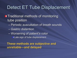 Detect ET Tube Displacement
Detect ET Tube Displacement
Traditional methods of monitoring
Traditional methods of monitoring
tube position
tube position
–
– Periodic auscultation of breath sounds
Periodic auscultation of breath sounds
–
– Gastric distention
Gastric distention
–
– Worsening of patient
Worsening of patient’
’s color
s color
Late sign of tube displacement
Late sign of tube displacement
These methods are subjective and
These methods are subjective and
unreliable
unreliable—
—and delayed
and delayed
 