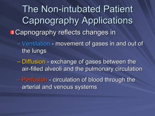 The Non
The Non-
-intubated Patient
intubated Patient
Capnography Applications
Capnography Applications
Capnography reflects changes in
Capnography reflects changes in
–
– Ventilation
Ventilation -
- movement of gases in and out of
movement of gases in and out of
the lungs
the lungs
–
– Diffusion
Diffusion -
- exchange of gases between the
exchange of gases between the
air
air-
-filled alveoli and the pulmonary circulation
filled alveoli and the pulmonary circulation
–
– Perfusion
Perfusion -
- circulation of blood through the
circulation of blood through the
arterial and venous systems
arterial and venous systems
 
