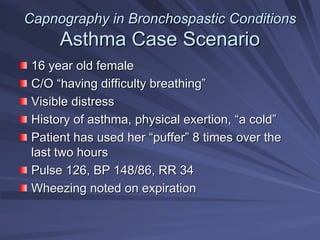 Capnography in
Capnography in Bronchospastic
Bronchospastic Conditions
Conditions
Asthma Case Scenario
Asthma Case Scenario
16 year old female
16 year old female
C/O
C/O “
“having difficulty breathing
having difficulty breathing”
”
Visible distress
Visible distress
History of asthma, physical exertion,
History of asthma, physical exertion, “
“a cold
a cold”
”
Patient has used her
Patient has used her “
“puffer
puffer”
” 8 times over the
8 times over the
last two hours
last two hours
Pulse 126, BP 148/86, RR 34
Pulse 126, BP 148/86, RR 34
Wheezing noted on expiration
Wheezing noted on expiration
 