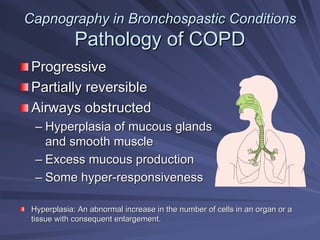 Capnography in
Capnography in Bronchospastic
Bronchospastic Conditions
Conditions
Pathology of COPD
Pathology of COPD
Progressive
Progressive
Partially reversible
Partially reversible
Airways obstructed
Airways obstructed
–
– Hyperplasia of mucous glands
Hyperplasia of mucous glands
and smooth muscle
and smooth muscle
–
– Excess mucous production
Excess mucous production
–
– Some hyper
Some hyper-
-responsiveness
responsiveness
Hyperplasia: An abnormal increase in the number of cells in an o
Hyperplasia: An abnormal increase in the number of cells in an organ or a
rgan or a
tissue with consequent enlargement.
tissue with consequent enlargement.
 