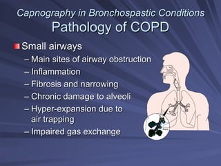 Capnography in
Capnography in Bronchospastic
Bronchospastic Conditions
Conditions
Pathology of COPD
Pathology of COPD
Small airways
Small airways
–
– Main sites of airway obstruction
Main sites of airway obstruction
–
– Inflammation
Inflammation
–
– Fibrosis and narrowing
Fibrosis and narrowing
–
– Chronic damage to alveoli
Chronic damage to alveoli
–
– Hyper
Hyper-
-expansion due to
expansion due to
air trapping
air trapping
–
– Impaired gas exchange
Impaired gas exchange
Alveoli
 