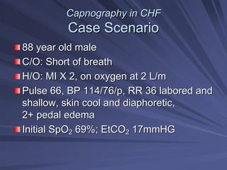 Capnography in CHF
Capnography in CHF
Case Scenario
Case Scenario
88 year old male
88 year old male
C/O: Short of breath
C/O: Short of breath
H/O: MI X 2, on oxygen at 2 L/m
H/O: MI X 2, on oxygen at 2 L/m
Pulse 66, BP 114/76/p, RR 36 labored and
Pulse 66, BP 114/76/p, RR 36 labored and
shallow, skin cool and diaphoretic,
shallow, skin cool and diaphoretic,
2+ pedal edema
2+ pedal edema
Initial SpO
Initial SpO2
2 69%; EtCO
69%; EtCO2
2 17mmHG
17mmHG
 