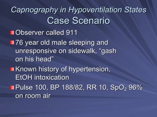 Capnography in Hypoventilation States
Capnography in Hypoventilation States
Case Scenario
Case Scenario
Observer called 911
Observer called 911
76 year old male sleeping and
76 year old male sleeping and
unresponsive on sidewalk,
unresponsive on sidewalk, “
“gash
gash
on his head
on his head”
”
Known history of hypertension,
Known history of hypertension,
EtOH
EtOH intoxication
intoxication
Pulse 100, BP 188/82, RR 10, SpO
Pulse 100, BP 188/82, RR 10, SpO2
2 96%
96%
on room air
on room air
 