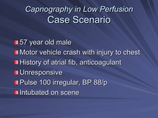 Capnography in Low Perfusion
Capnography in Low Perfusion
Case Scenario
Case Scenario
57 year old male
57 year old male
Motor vehicle crash with injury to chest
Motor vehicle crash with injury to chest
History of atrial fib, anticoagulant
History of atrial fib, anticoagulant
Unresponsive
Unresponsive
Pulse 100 irregular, BP 88/p
Pulse 100 irregular, BP 88/p
Intubated on scene
Intubated on scene
 