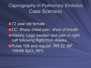 Capnography in Pulmonary Embolus
Capnography in Pulmonary Embolus
Case Scenario
Case Scenario
72 year old female
72 year old female
CC: Sharp chest pain, short of breath
CC: Sharp chest pain, short of breath
History: Legs swollen and pain in right
History: Legs swollen and pain in right
calf following flight from Alaska
calf following flight from Alaska
Pulse 108 and regular, RR 22, BP
Pulse 108 and regular, RR 22, BP
158/88 SpO
158/88 SpO2
2 95%
95%
 