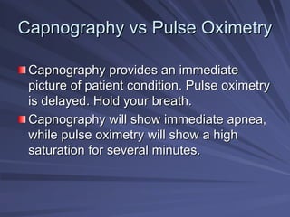 Capnography
Capnography vs
vs Pulse Oximetry
Pulse Oximetry
Capnography provides an immediate
Capnography provides an immediate
picture of patient condition. Pulse oximetry
picture of patient condition. Pulse oximetry
is delayed. Hold your breath.
is delayed. Hold your breath.
Capnography will show immediate apnea,
Capnography will show immediate apnea,
while pulse oximetry will show a high
while pulse oximetry will show a high
saturation for several minutes.
saturation for several minutes.
 