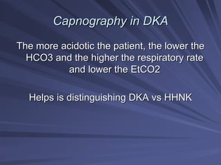 Capnography in DKA
Capnography in DKA
The more
The more acidotic
acidotic the patient, the lower the
the patient, the lower the
HCO3 and the higher the respiratory rate
HCO3 and the higher the respiratory rate
and lower the EtCO2
and lower the EtCO2
Helps is distinguishing DKA
Helps is distinguishing DKA vs
vs HHNK
HHNK
 