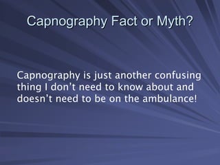 Capnography Fact or Myth?
Capnography Fact or Myth?
Capnography is just another confusing
thing I don’t need to know about and
doesn’t need to be on the ambulance!
 