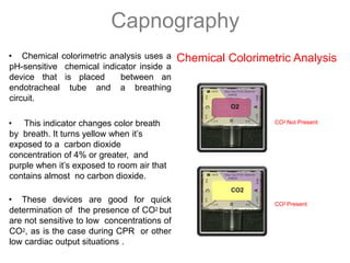 Capnography
• Chemical colorimetric analysis uses a
pH-sensitive chemical indicator inside a
device that is placed between an
endotracheal tube and a breathing
circuit.
• This indicator changes color breath
by breath. It turns yellow when it’s
exposed to a carbon dioxide
concentration of 4% or greater, and
purple when it’s exposed to room air that
contains almost no carbon dioxide.
• These devices are good for quick
determination of the presence of CO2 but
are not sensitive to low concentrations of
CO2, as is the case during CPR or other
low cardiac output situations .
Chemical Colorimetric Analysis
CO2 Not Present
CO2 Present
 