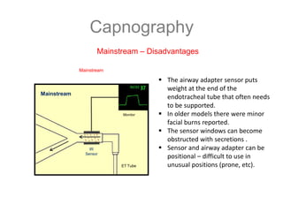 Capnography
Mainstream – Disadvantages
 The airway adapter sensor puts
weight at the end of the
endotracheal tube that often needs
to be supported.
 In older models there were minor
facial burns reported.
 The sensor windows can become
obstructed with secretions .
 Sensor and airway adapter can be
positional – difficult to use in
unusual positions (prone, etc).
Mainstream
Mainstream
Monitor
IR
Sensor
ET Tube
 