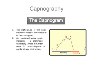 Capnography
a. The alpha-angle is the angle
between Phase-II and Phase-III
of the capnogram.
b. An increased alpha angle
indicates
expiratory
seen in
a prolonged
phase as is often
bronchospasm or
partial airway obstruction.
II
I
III
a
b
0
Expiratory Inspiratory
 