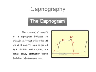 Capnography
The presence of Phase-IV
on a capnogram indicates an
unequal emptying between the left
and right lung. This can be caused
by a unilateral bronchospasm, or a
partial airway obstruction within
the left or right bronchial tree.
II
I
IV
III
0
 