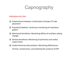 Capnography
Indications for Use:
 Endotracheal Intubation: Confirmation of proper ET tube
placement
 Procedural Sedation: Continuous monitoring of respiratory
pattern
 Mechanical Ventilation: Monitoring effects of ventilator setting
changes
 General Anesthesia: Monitoring of pulmonary and cardiac
output status
 Cardio-Pulmonary Resuscitation: Monitoring effectiveness
of chest compressions, and predicting the outcome of CPR
 