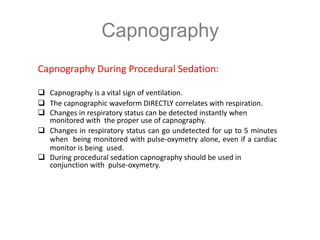 Capnography
Capnography During Procedural Sedation:
 Capnography is a vital sign of ventilation.
 The capnographic waveform DIRECTLY correlates with respiration.
 Changes in respiratory status can be detected instantly when
monitored with the proper use of capnography.
 Changes in respiratory status can go undetected for up to 5 minutes
when being monitored with pulse-oxymetry alone, even if a cardiac
monitor is being used.
 During procedural sedation capnography should be used in
conjunction with pulse-oxymetry.
 