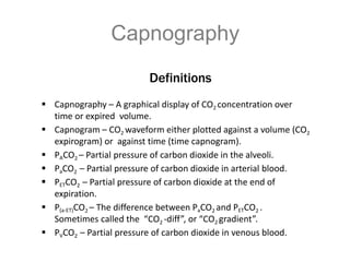Definitions
 Capnography – A graphical display of CO2 concentration over
time or expired volume.
 Capnogram – CO2 waveform either plotted against a volume (CO2
expirogram) or against time (time capnogram).
 PACO2 – Partial pressure of carbon dioxide in the alveoli.
 PaCO2 – Partial pressure of carbon dioxide in arterial blood.
 PETCO2 – Partial pressure of carbon dioxide at the end of
expiration.
 P(a-ET)CO2 – The difference between PaCO2 and PETCO2 .
Sometimes called the “CO2 -diff”, or “CO2 gradient”.
 PVCO2 – Partial pressure of carbon dioxide in venous blood.
Capnography
 