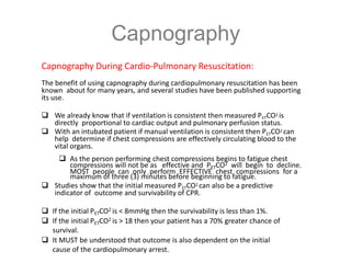 Capnography
Capnography During Cardio-Pulmonary Resuscitation:
The benefit of using capnography during cardiopulmonary resuscitation has been
known about for many years, and several studies have been published supporting
its use.
 We already know that if ventilation is consistent then measured PETCO2 is
directly proportional to cardiac output and pulmonary perfusion status.
 With an intubated patient if manual ventilation is consistent then PETCO2 can
help determine if chest compressions are effectively circulating blood to the
vital organs.
 As the person performing chest compressions begins to fatigue chest
compressions will not be as effective and PETCO2 will begin to decline.
MOST people can only perform EFFECTIVE chest compressions for a
maximum of three (3) minutes before beginning to fatigue.
 Studies show that the initial measured PETCO2 can also be a predictive
indicator of outcome and survivability of CPR.
 If the initial PETCO2 is < 8mmHg then the survivability is less than 1%.
 If the initial PETCO2 is > 18 then your patient has a 70% greater chance of
survival.
 It MUST be understood that outcome is also dependent on the initial
cause of the cardiopulmonary arrest.
 