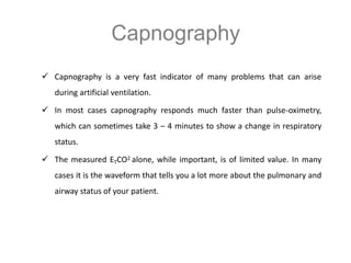 Capnography
 Capnography is a very fast indicator of many problems that can arise
during artificial ventilation.
 In most cases capnography responds much faster than pulse-oximetry,
which can sometimes take 3 – 4 minutes to show a change in respiratory
status.
 The measured ETCO2 alone, while important, is of limited value. In many
cases it is the waveform that tells you a lot more about the pulmonary and
airway status of your patient.
 