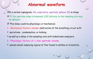 Abnormal waveform
In a normal capnogram, the expiratory upstroke (phase II) is steep.
 If the upstroke slope is lessened, CO2 delivery to the sampling site may
be delayed.
 This delay could be physiologic or mechanical.
1- Mechanical factors include obstruction of the breathing circuit with:
 secretions , condensation, or kinking.
as well as a delay in the sampling rate with sidestream analyzers.
2- Physiologic factors of a slow upstroke include:
 uneven alveoli emptying typical of that found in asthma or bronchitis.
 