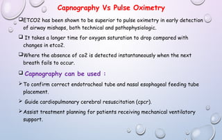 Capnography Vs Pulse Oximetry
ETCO2 has been shown to be superior to pulse oximetry in early detection
of airway mishaps, both technical and pathophysiologic.
 It takes a longer time for oxygen saturation to drop compared with
changes in etco2.
Where the absence of co2 is detected instantaneously when the next
breath fails to occur.
 Capnography can be used :
To confirm correct endotracheal tube and nasal esophageal feeding tube
placement.
 Guide cardiopulmonary cerebral resuscitation (cpcr).
Assist treatment planning for patients receiving mechanical ventilatory
support.
 