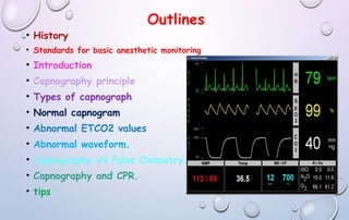 Outlines
• History
• Standards for basic anesthetic monitoring
• Introduction
• Capnography principle
• Types of capnograph
• Normal capnogram
• Abnormal ETCO2 values
• Abnormal waveform.
• Capnography Vs Pulse Oximetry.
• Capnography and CPR.
• tips
 