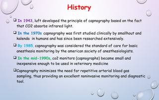 History
 In 1943, luft developed the principle of capnography based on the fact
that CO2 absorbs infrared light.
 In the 1970s capnography was first studied clinically by smallhout and
kalenda in humans and has since been researched extensively.
 By 1985, capnography was considered the standard of care for basic
anesthesia monitoring by the american society of anesthesiologists.
 In the mid-1990s, co2 monitors (capnographs) became small and
inexpensive enough to be used in veterinary medicine
Capnography minimizes the need for repetitive arterial blood gas
sampling, thus providing an excellent noninvasive monitoring and diagnostic
tool.
 