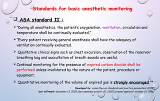 Standards for basic anesthetic monitoring
 ASA standard II :
“During all anesthetics, the patient’s oxygenation, ventilation, circulation and
temperature shall be continually evaluated.”
“Every patient receiving general anesthesia shall have the adequacy of
ventilation continually evaluated.
 Qualitative clinical signs such as chest excursion, observation of the reservoir
breathing bag and auscultation of breath sounds are useful.
Continual monitoring for the presence of expired carbon dioxide shall be
performed unless invalidated by the nature of the patient, procedure or
equipment.
 Quantitative monitoring of the volume of expired gas is strongly encouraged.”*
• Developed by: committee on standards and practice parameters (CSPP)
last affirmed: december 13, 2020 (last amended october 20, 2010) (original approval: october 21, 1986)
 