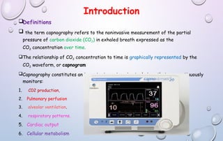 Introduction
Definitions
 the term capnography refers to the noninvasive measurement of the partial
pressure of carbon dioxide (CO2) in exhaled breath expressed as the
CO2 concentration over time.
The relationship of CO2 concentration to time is graphically represented by the
CO2 waveform, or capnogram
Capnography constitutes an important non-invasive technique that can continuously
monitors:
1. C02 production,
2. Pulmonary perfusion
3. alveolar ventilation.
4. respiratory patterns.
5. Cardiac output
6. Cellular metabolism
 